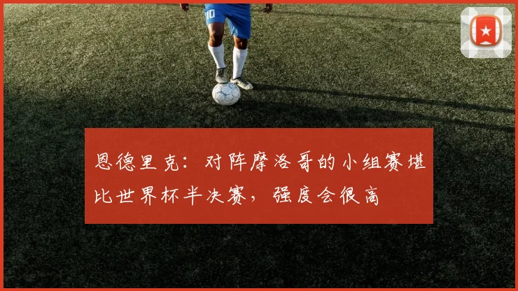 恩德里克:对阵摩洛哥的小组赛堪比世界杯半决赛,强度会很高