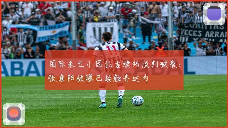 国际米兰小因扎吉续约谈判破裂，张康阳被曝已接触齐达内