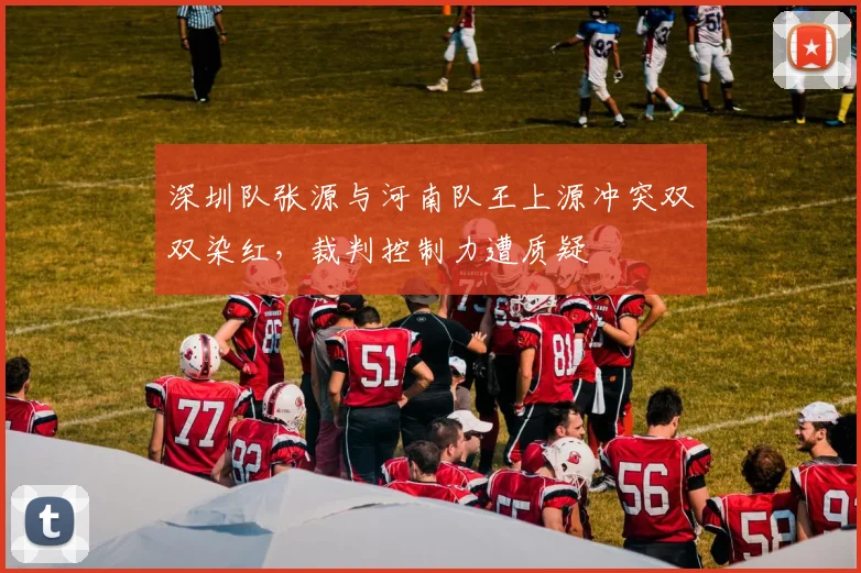 深圳队张源与河南队王上源冲突双双染红，裁判控制力遭质疑