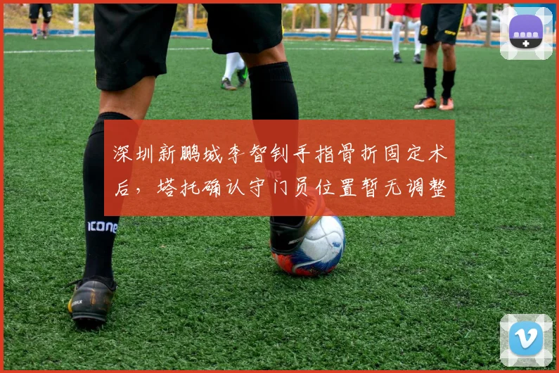 深圳新鹏城李智钊手指骨折固定术后，塔托确认守门员位置暂无调整