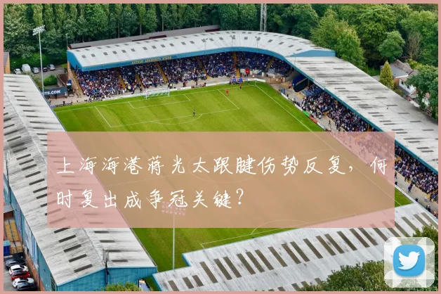 上海海港蒋光太跟腱伤势反复，何时复出成争冠关键？