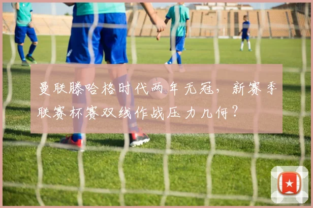曼联滕哈格时代两年无冠，新赛季联赛杯赛双线作战压力几何？