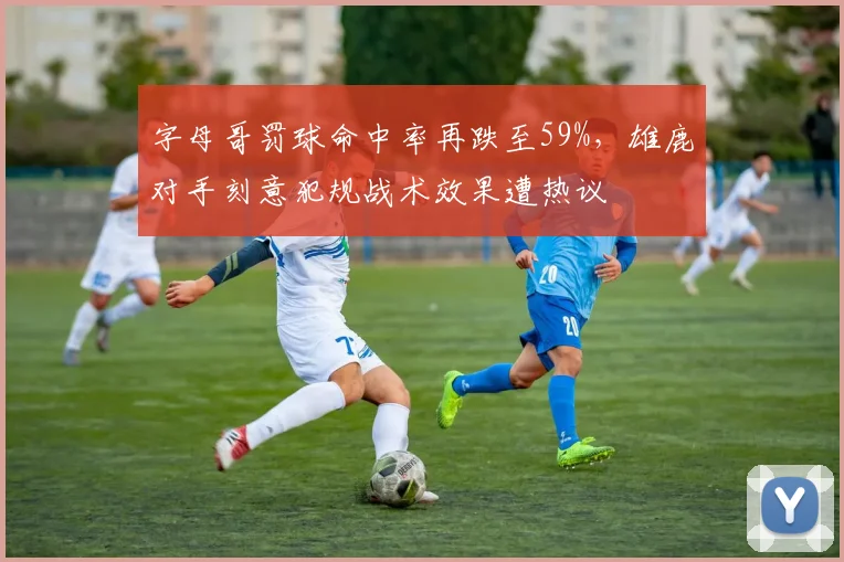 字母哥罚球命中率再跌至59%，雄鹿对手刻意犯规战术效果遭热议